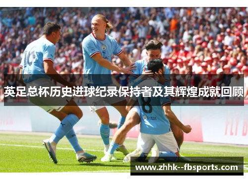 英足总杯历史进球纪录保持者及其辉煌成就回顾 英足总杯历史进球纪录保持者及其辉煌成就回顾