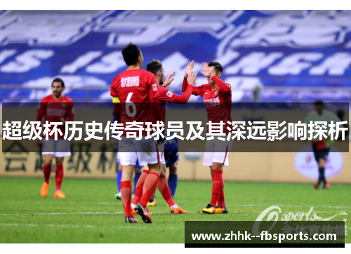 超级杯历史传奇球员及其深远影响探析 超级杯历史传奇球员及其深远影响探析