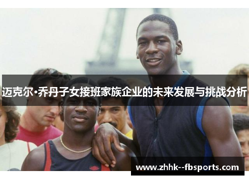迈克尔·乔丹子女接班家族企业的未来发展与挑战分析 迈克尔·乔丹子女接班家族企业的未来发展与挑战分析