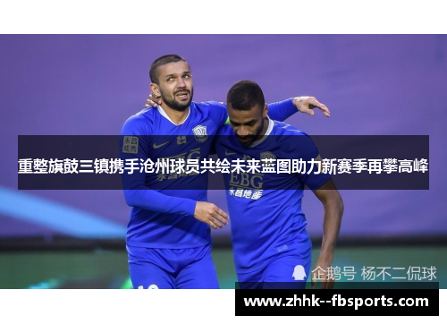 重整旗鼓三镇携手沧州球员共绘未来蓝图助力新赛季再攀高峰