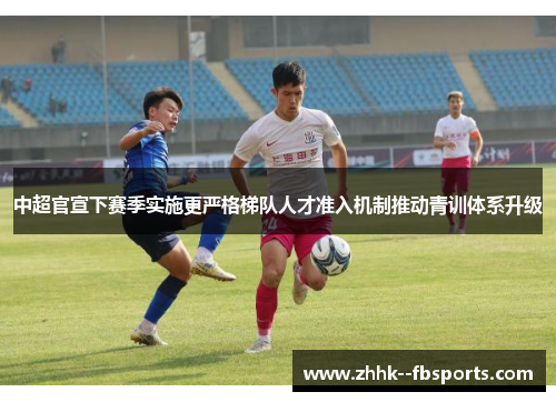 中超官宣下赛季实施更严格梯队人才准入机制推动青训体系升级
